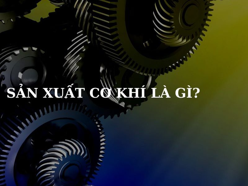 Sản xuất cơ khí là gì?